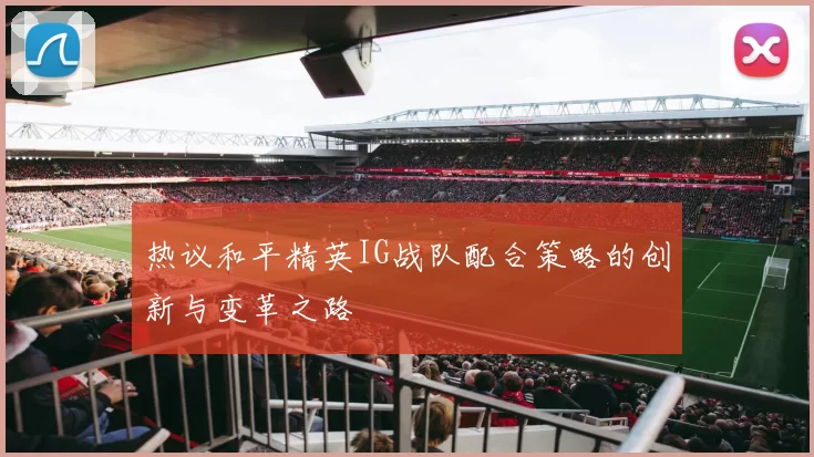 热议和平精英IG战队配合策略的创新与变革之路
