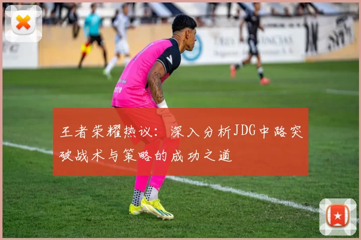 王者荣耀热议：深入分析JDG中路突破战术与策略的成功之道