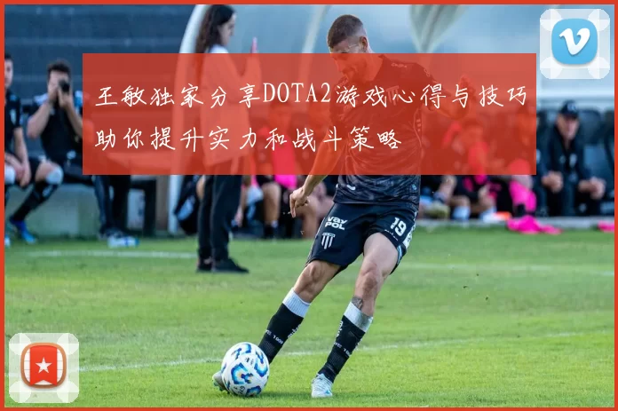 王敏独家分享DOTA2游戏心得与技巧助你提升实力和战斗策略