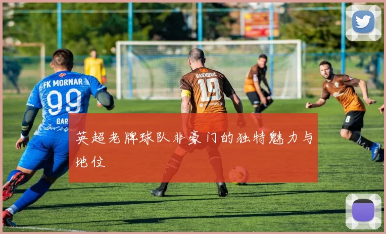 英超老牌球队非豪门的独特魅力与地位
