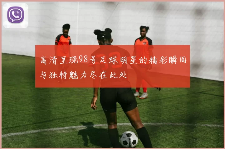 高清呈现98号足球明星的精彩瞬间与独特魅力尽在此处