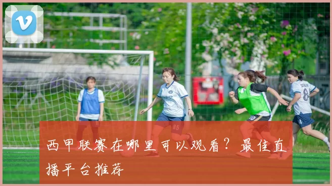 西甲联赛在哪里可以观看？最佳直播平台推荐