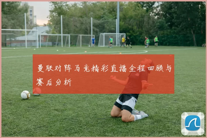 曼联对阵马竞精彩直播全程回顾与赛后分析