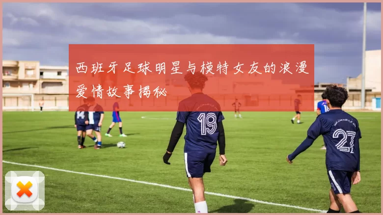 西班牙足球明星与模特女友的浪漫爱情故事揭秘