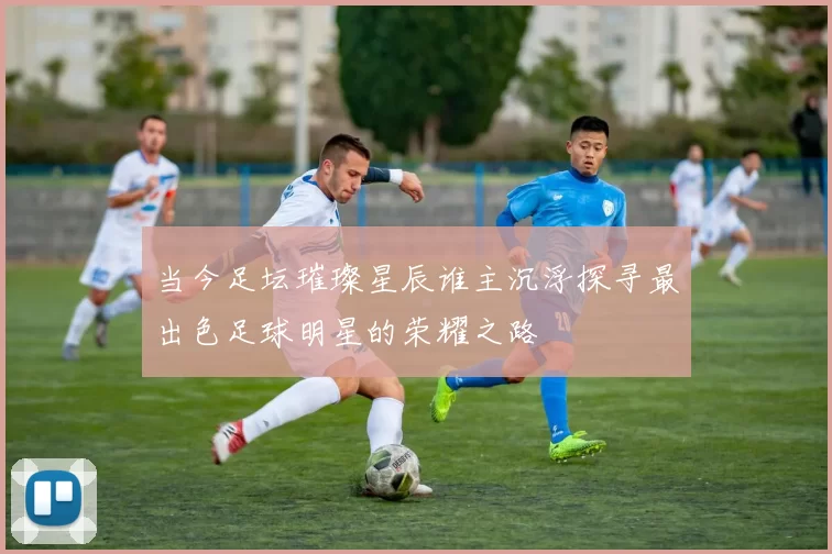当今足坛璀璨星辰谁主沉浮探寻最出色足球明星的荣耀之路
