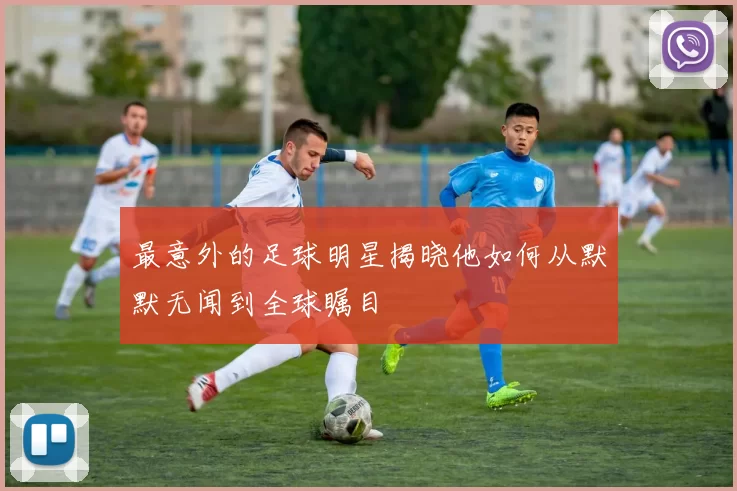 最意外的足球明星揭晓他如何从默默无闻到全球瞩目