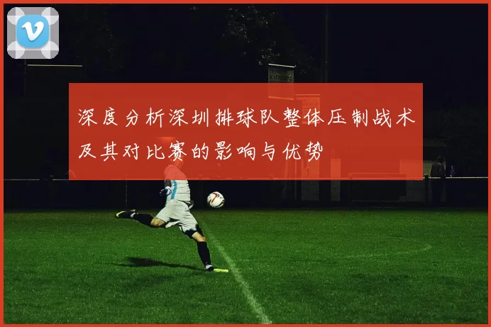 深度分析深圳排球队整体压制战术及其对比赛的影响与优势