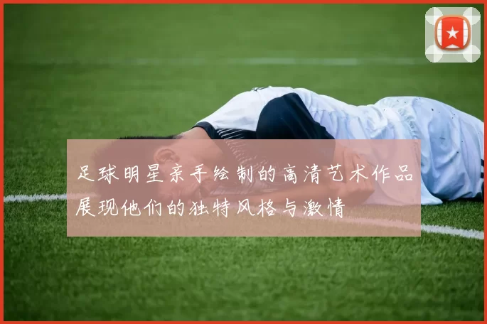 足球明星亲手绘制的高清艺术作品展现他们的独特风格与激情