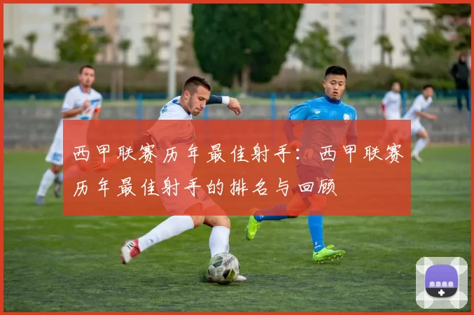 西甲联赛历年最佳射手：西甲联赛历年最佳射手的排名与回顾