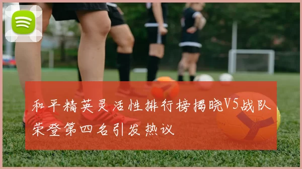 和平精英灵活性排行榜揭晓V5战队荣登第四名引发热议