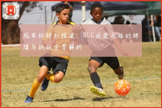 冠军杯特别报道：BLG逆袭之路的辉煌与挑战全景解析