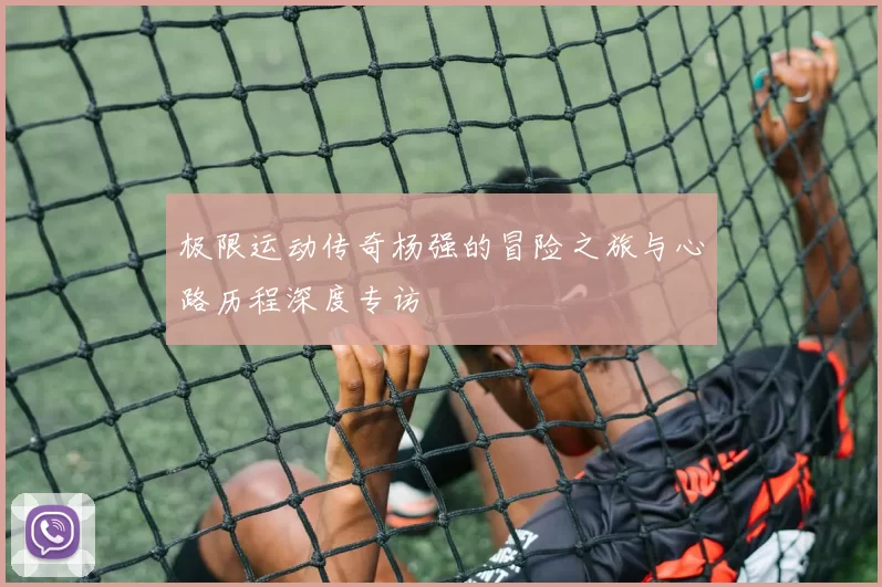 极限运动传奇杨强的冒险之旅与心路历程深度专访