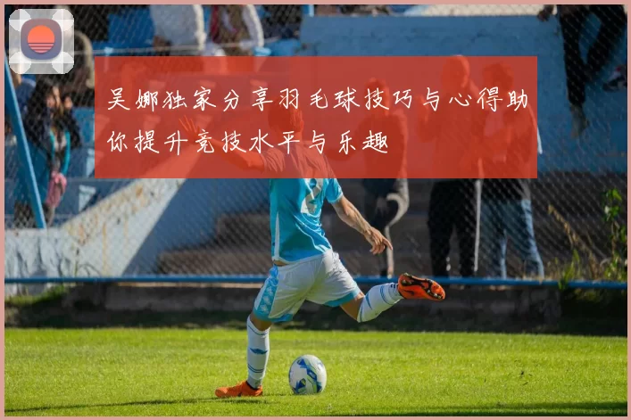 吴娜独家分享羽毛球技巧与心得助你提升竞技水平与乐趣