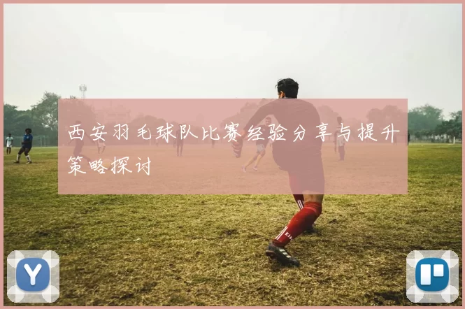 西安羽毛球队比赛经验分享与提升策略探讨
