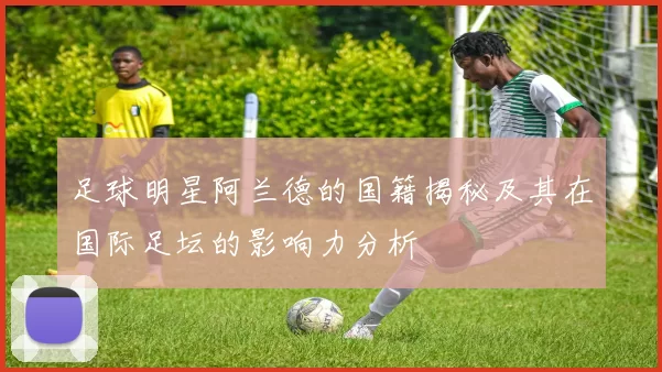 足球明星阿兰德的国籍揭秘及其在国际足坛的影响力分析