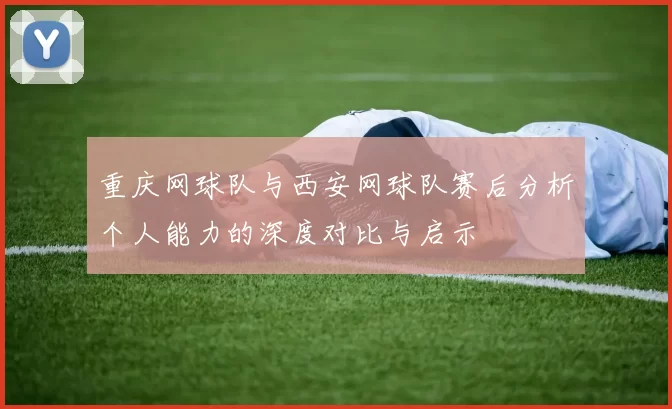 重庆网球队与西安网球队赛后分析个人能力的深度对比与启示