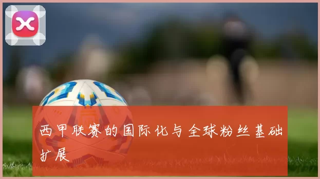 西甲联赛的国际化与全球粉丝基础扩展