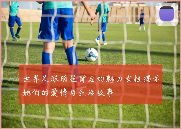 世界足球明星背后的魅力女性揭示她们的爱情与生活故事