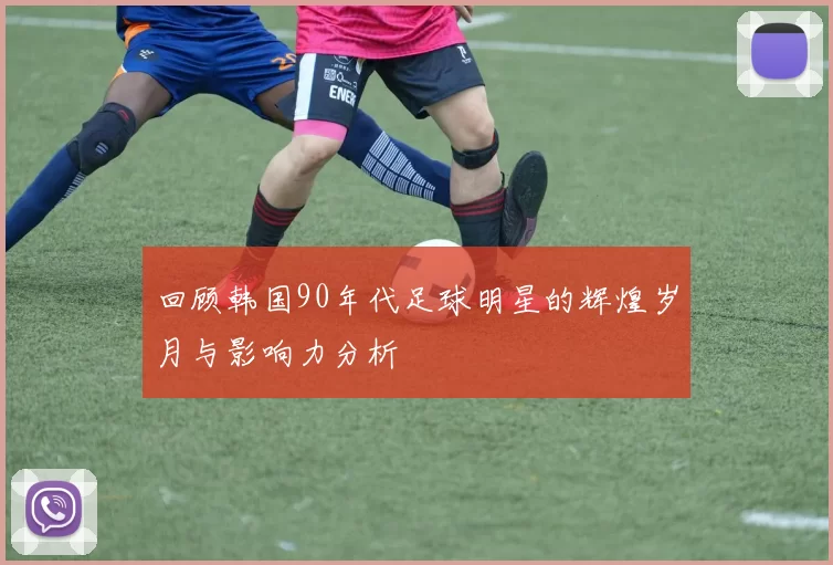 回顾韩国90年代足球明星的辉煌岁月与影响力分析