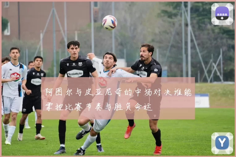 阿图尔与皮亚尼奇的中场对决谁能掌控比赛节奏与胜负命运