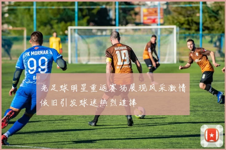 老足球明星重返赛场展现风采激情依旧引发球迷热烈追捧