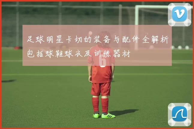 足球明星卡切的装备与配件全解析包括球鞋球衣及训练器材