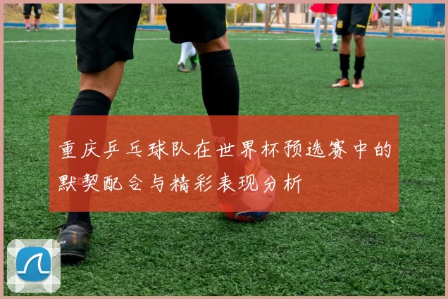 重庆乒乓球队在世界杯预选赛中的默契配合与精彩表现分析