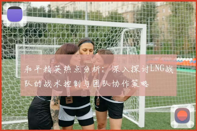 和平精英热点分析：深入探讨LNG战队的战术控制与团队协作策略