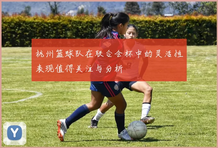 杭州篮球队在联合会杯中的灵活性表现值得关注与分析
