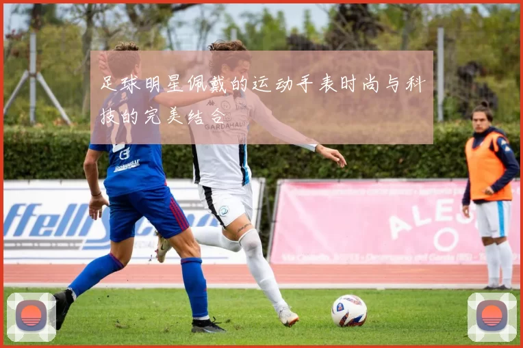 足球明星佩戴的运动手表时尚与科技的完美结合