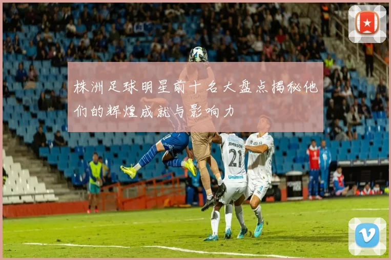 株洲足球明星前十名大盘点揭秘他们的辉煌成就与影响力