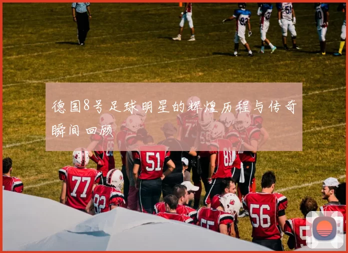 德国8号足球明星的辉煌历程与传奇瞬间回顾
