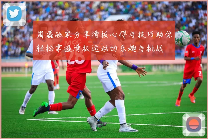 周磊独家分享滑板心得与技巧助你轻松掌握滑板运动的乐趣与挑战