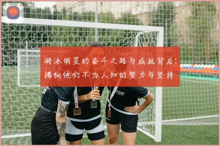 游泳明星的奋斗之路与成就背后：揭秘他们不为人知的努力与坚持