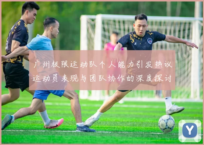 广州极限运动队个人能力引发热议运动员表现与团队协作的深度探讨