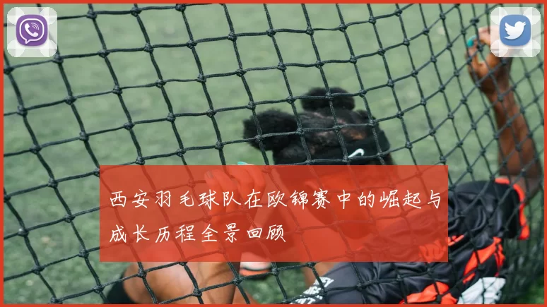 西安羽毛球队在欧锦赛中的崛起与成长历程全景回顾