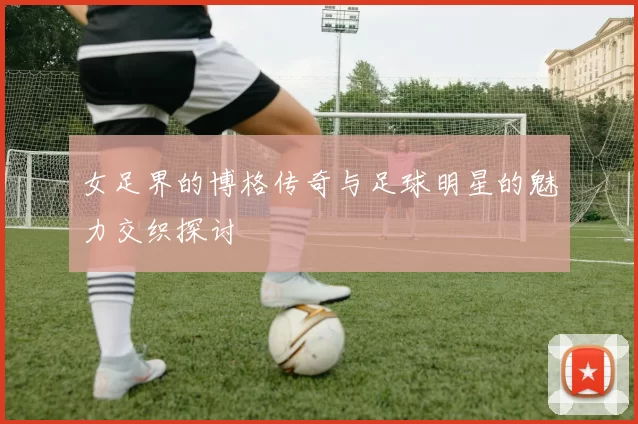 女足界的博格传奇与足球明星的魅力交织探讨