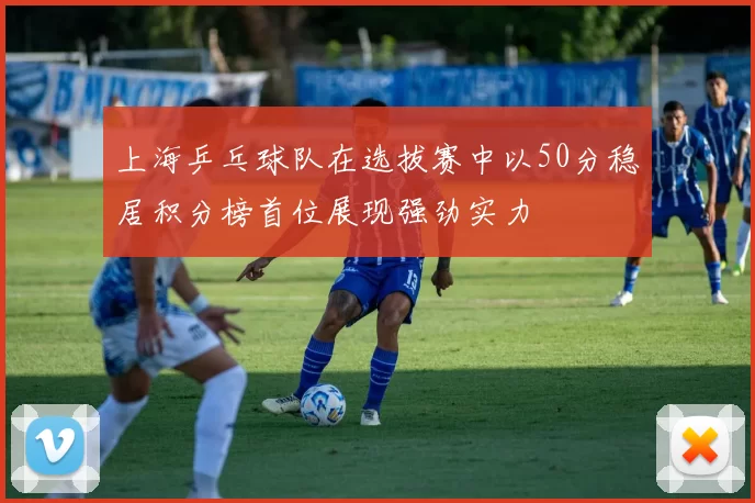 上海乒乓球队在选拔赛中以50分稳居积分榜首位展现强劲实力