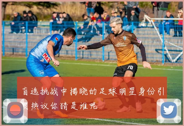盲选挑战中揭晓的足球明星身份引发热议你猜是谁呢