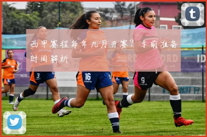 西甲赛程每年几月开赛？季前准备时间解析