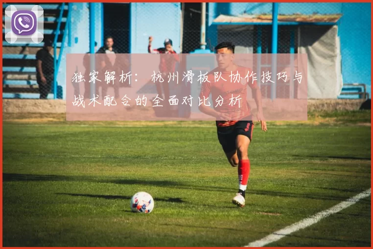 独家解析：杭州滑板队协作技巧与战术配合的全面对比分析