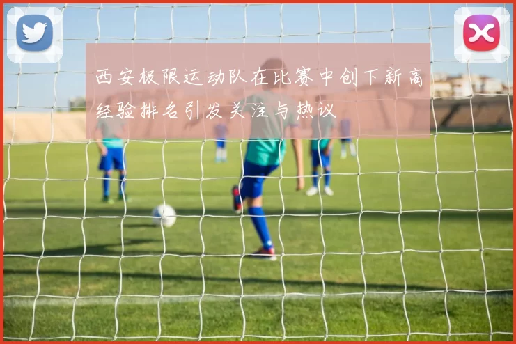 西安极限运动队在比赛中创下新高经验排名引发关注与热议