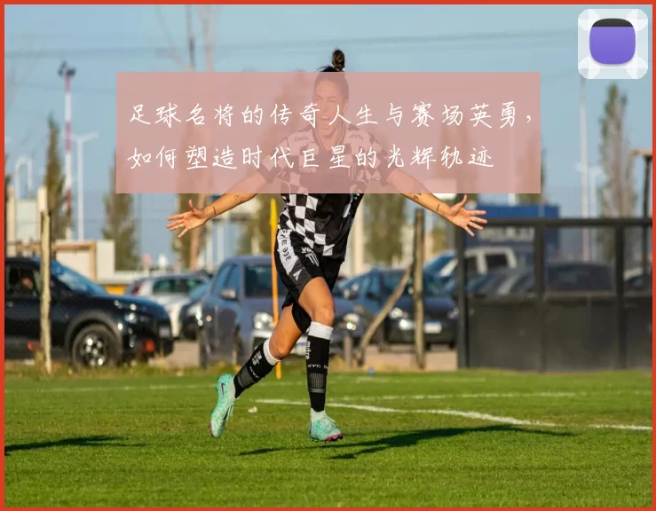 足球名将的传奇人生与赛场英勇，如何塑造时代巨星的光辉轨迹
