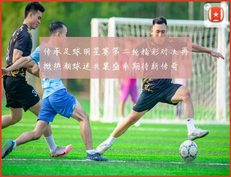 传承足球明星赛第二轮精彩对决再掀热潮球迷共襄盛举期待新传奇