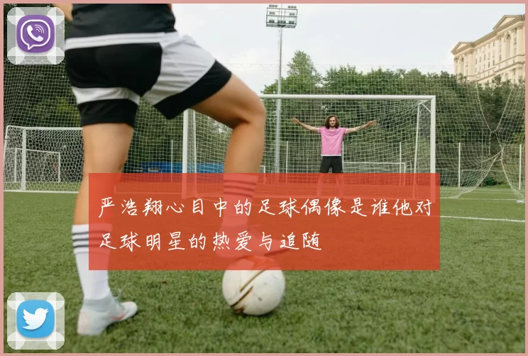 严浩翔心目中的足球偶像是谁他对足球明星的热爱与追随