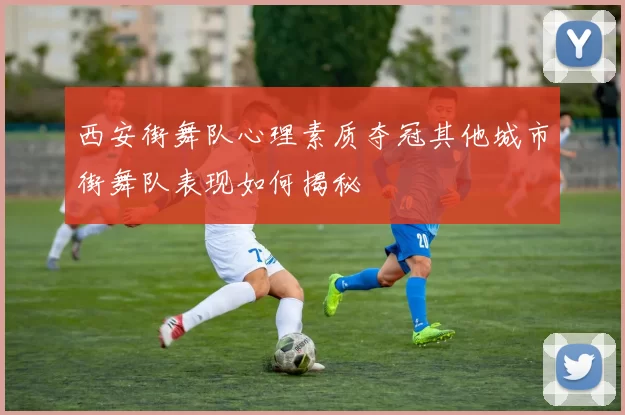 西安街舞队心理素质夺冠其他城市街舞队表现如何揭秘