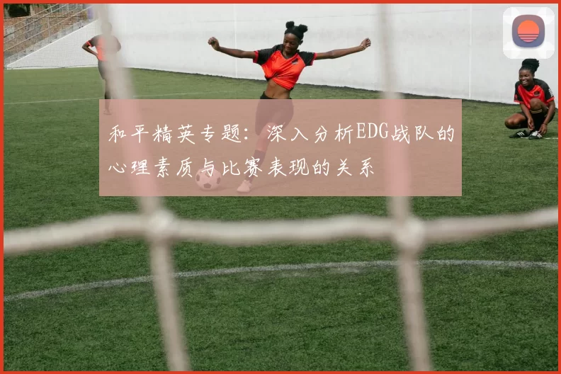 和平精英专题：深入分析EDG战队的心理素质与比赛表现的关系
