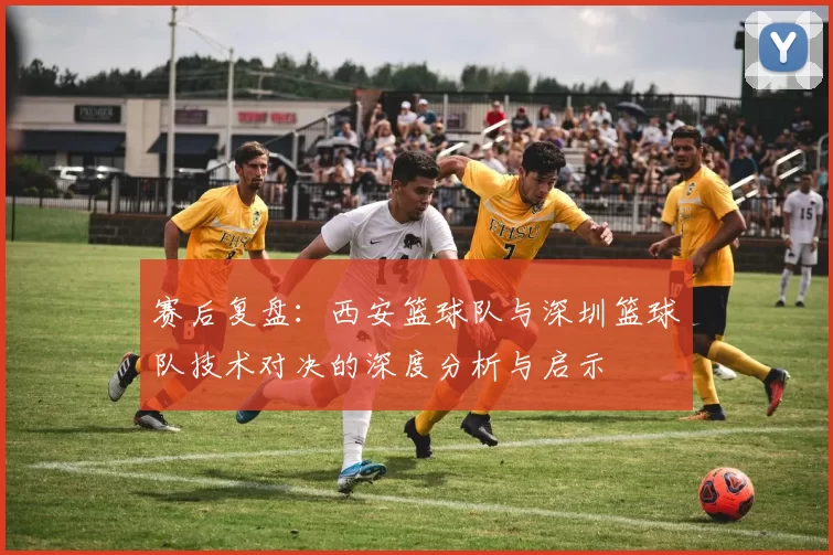 赛后复盘：西安篮球队与深圳篮球队技术对决的深度分析与启示