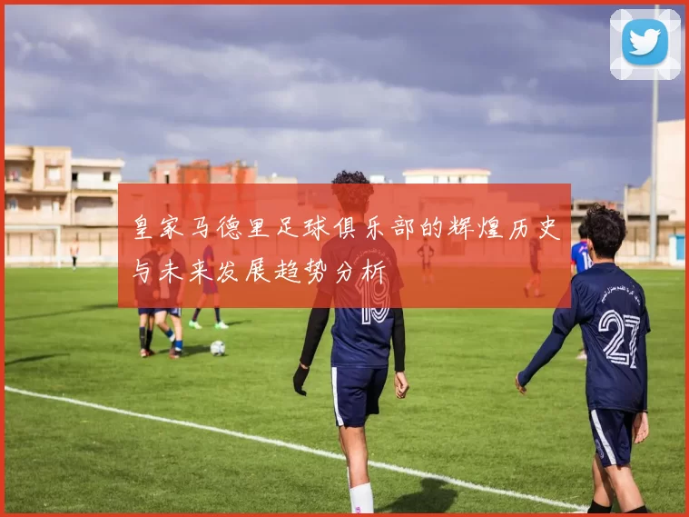 皇家马德里足球俱乐部的辉煌历史与未来发展趋势分析