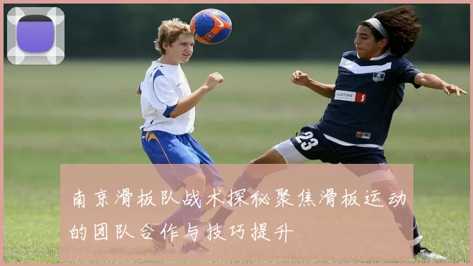 南京滑板队战术探秘聚焦滑板运动的团队合作与技巧提升